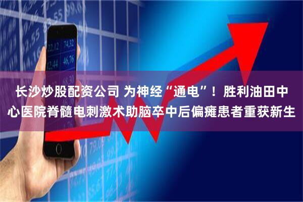 长沙炒股配资公司 为神经“通电”！胜利油田中心医院脊髓电刺激术助脑卒中后偏瘫患者重获新生