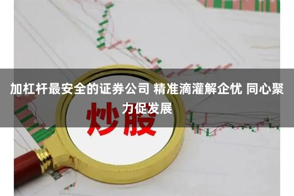 加杠杆最安全的证券公司 精准滴灌解企忧 同心聚力促发展