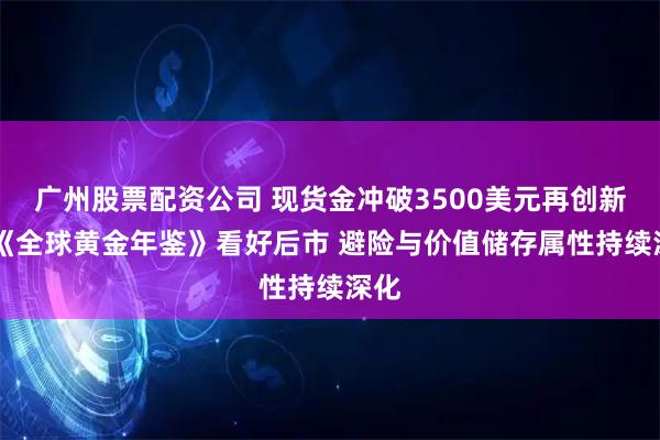 广州股票配资公司 现货金冲破3500美元再创新高 《全球黄金年鉴》看好后市 避险与价值储存属性持续深化