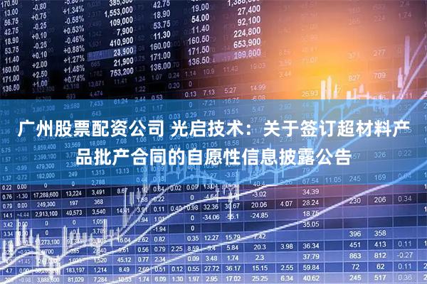 广州股票配资公司 光启技术：关于签订超材料产品批产合同的自愿性信息披露公告