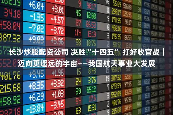 长沙炒股配资公司 决胜“十四五” 打好收官战｜迈向更遥远的宇宙——我国航天事业大发展