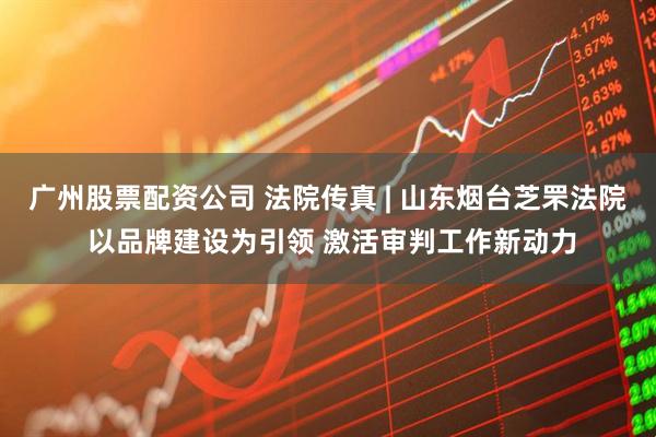 广州股票配资公司 法院传真 | 山东烟台芝罘法院 以品牌建设为引领 激活审判工作新动力