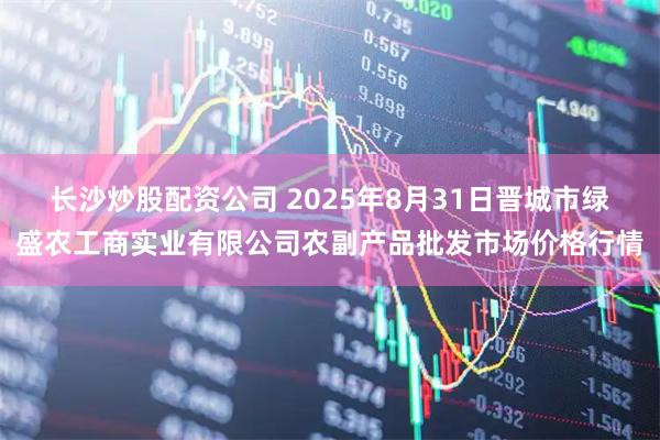 长沙炒股配资公司 2025年8月31日晋城市绿盛农工商实业有限公司农副产品批发市场价格行情