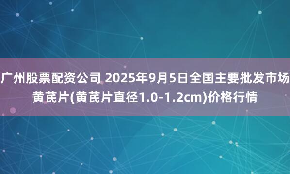广州股票配资公司 2025年9月5日全国主要批发市场黄芪片(黄芪片直径1.0-1.2cm)价格行情