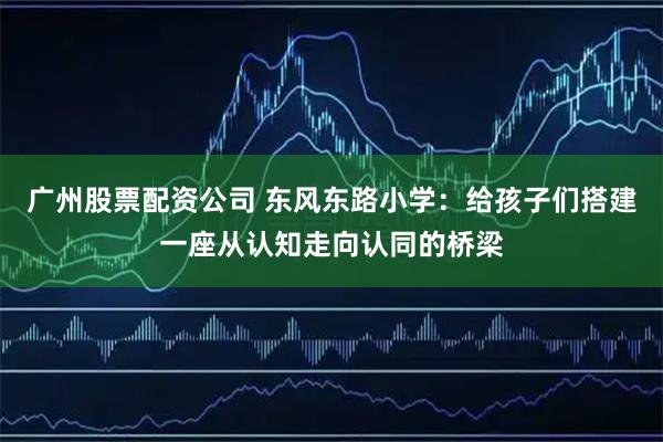 广州股票配资公司 东风东路小学：给孩子们搭建一座从认知走向认同的桥梁