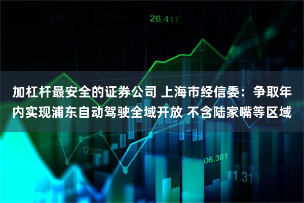 加杠杆最安全的证券公司 上海市经信委：争取年内实现浦东自动驾驶全域开放 不含陆家嘴等区域