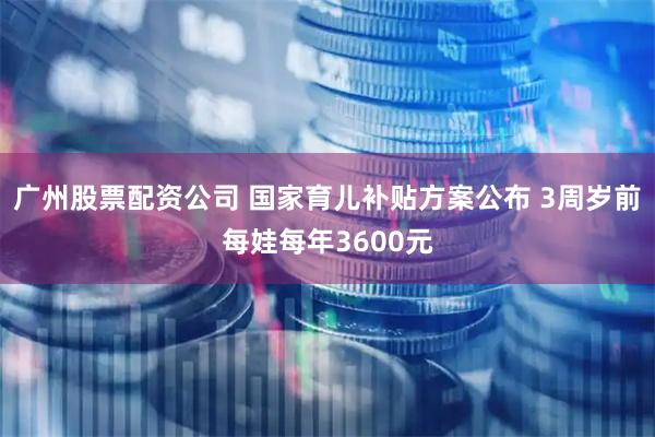 广州股票配资公司 国家育儿补贴方案公布 3周岁前每娃每年3600元