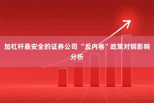 加杠杆最安全的证券公司 “反内卷”政策对铜影响分析