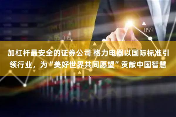 加杠杆最安全的证券公司 格力电器以国际标准引领行业，为“美好世界共同愿望”贡献中国智慧