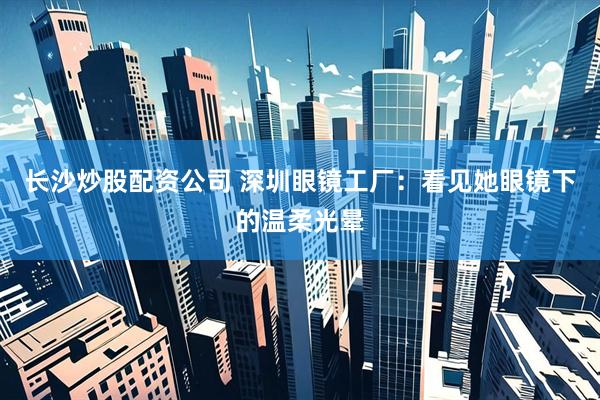 长沙炒股配资公司 深圳眼镜工厂：看见她眼镜下的温柔光晕