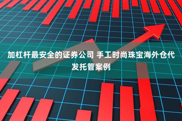 加杠杆最安全的证券公司 手工时尚珠宝海外仓代发托管案例