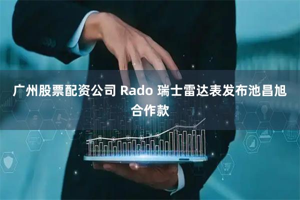 广州股票配资公司 Rado 瑞士雷达表发布池昌旭合作款
