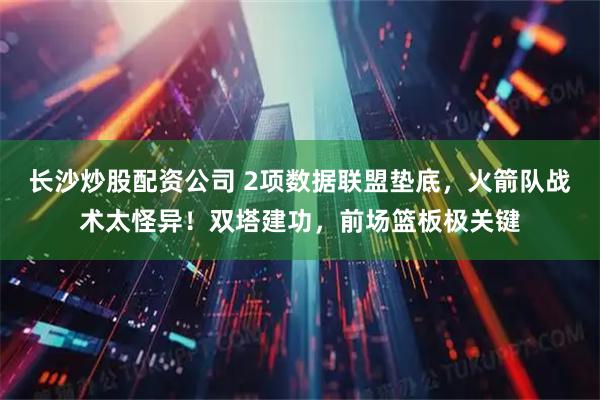 长沙炒股配资公司 2项数据联盟垫底，火箭队战术太怪异！双塔建功，前场篮板极关键