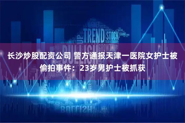 长沙炒股配资公司 警方通报天津一医院女护士被偷拍事件：23岁男护士被抓获