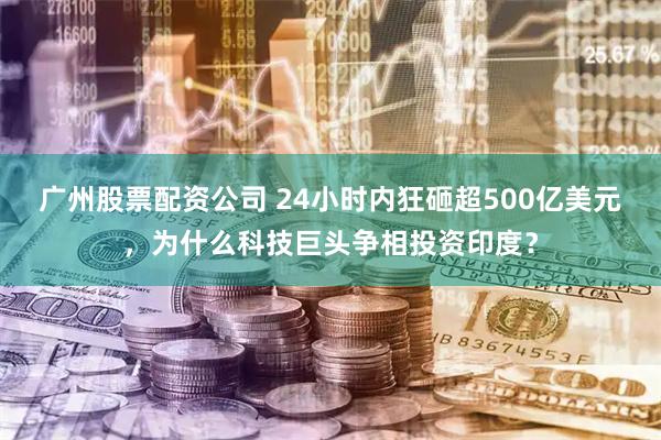 广州股票配资公司 24小时内狂砸超500亿美元，为什么科技巨头争相投资印度？