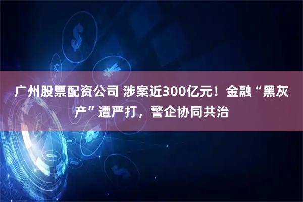 广州股票配资公司 涉案近300亿元！金融“黑灰产”遭严打，警企协同共治