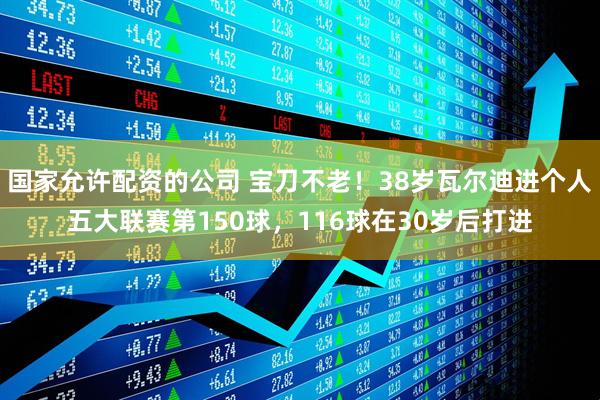 国家允许配资的公司 宝刀不老！38岁瓦尔迪进个人五大联赛第150球，116球在30岁后打进