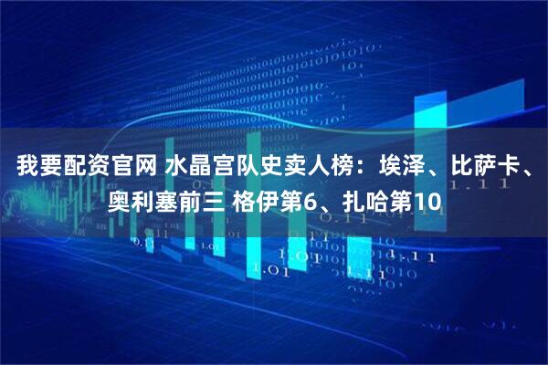 我要配资官网 水晶宫队史卖人榜：埃泽、比萨卡、奥利塞前三 格伊第6、扎哈第10