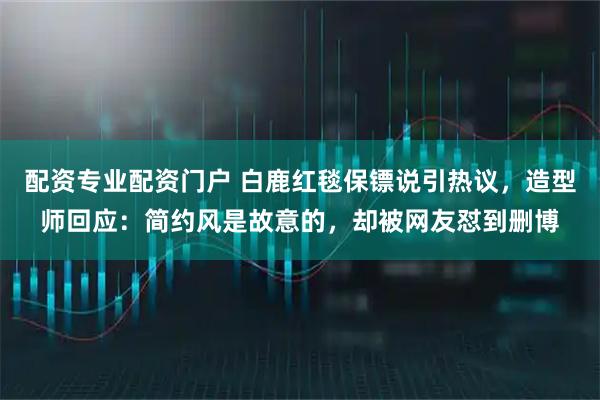 配资专业配资门户 白鹿红毯保镖说引热议，造型师回应：简约风是故意的，却被网友怼到删博