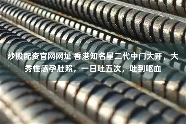 炒股配资官网网址 香港知名星二代中门大开，大秀性感孕肚照，一日吐五次，吐到呕血