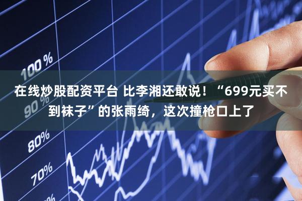 在线炒股配资平台 比李湘还敢说！“699元买不到袜子”的张雨绮，这次撞枪口上了