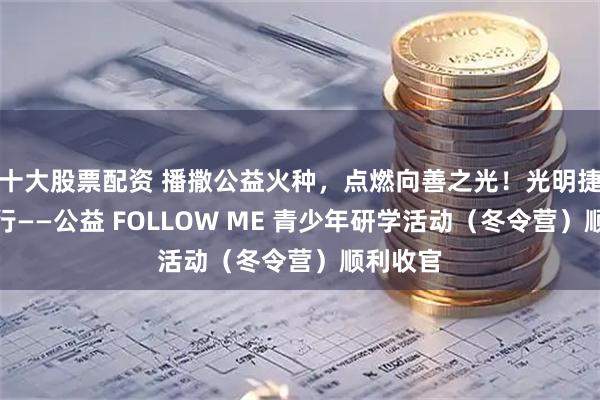 十大股票配资 播撒公益火种，点燃向善之光！光明捷胜益起行——公益 FOLLOW ME 青少年研学活动（冬令营）顺利收官