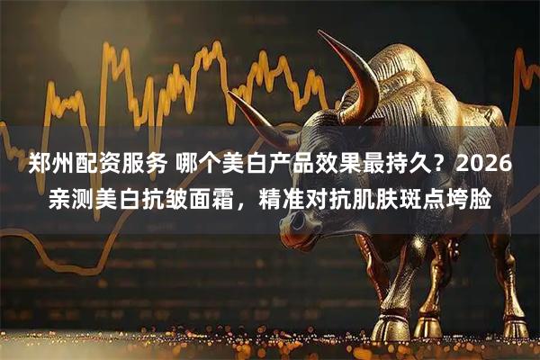 郑州配资服务 哪个美白产品效果最持久？2026亲测美白抗皱面霜，精准对抗肌肤斑点垮脸