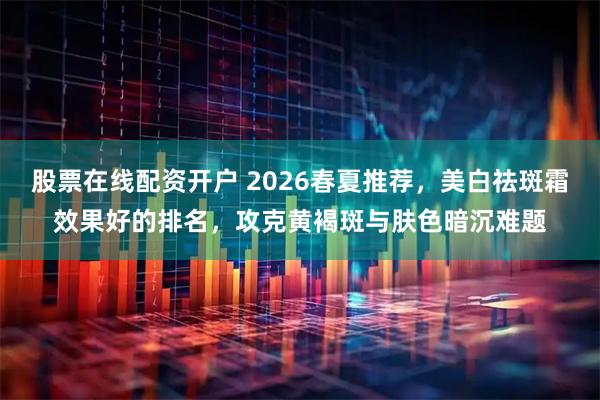 股票在线配资开户 2026春夏推荐，美白祛斑霜效果好的排名，攻克黄褐斑与肤色暗沉难题