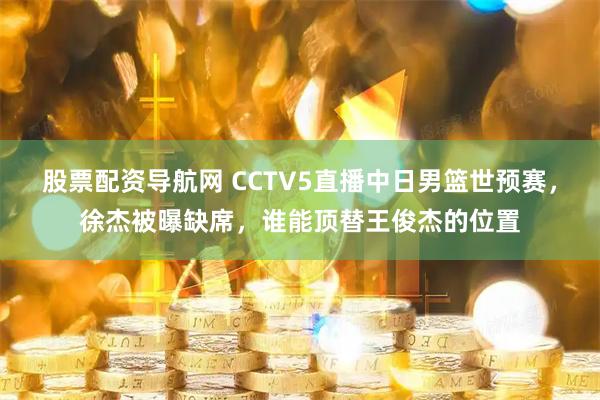 股票配资导航网 CCTV5直播中日男篮世预赛，徐杰被曝缺席，谁能顶替王俊杰的位置