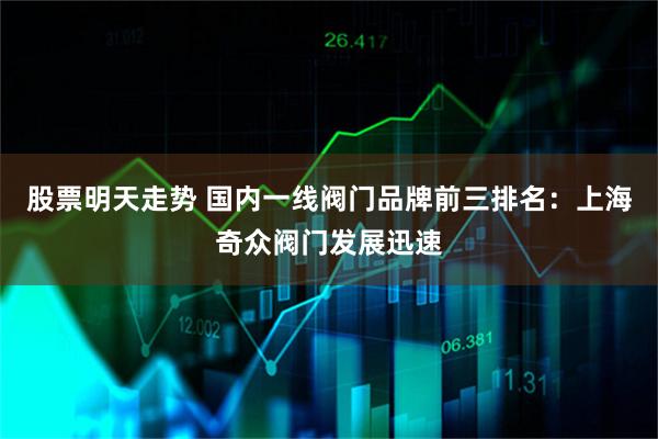 股票明天走势 国内一线阀门品牌前三排名：上海奇众阀门发展迅速