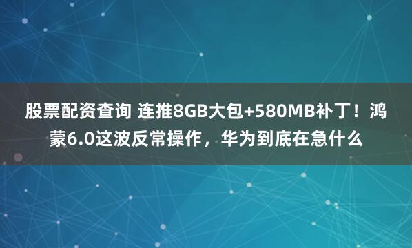 股票配资查询 连推8GB大包+580MB补丁！鸿蒙6.0这波反常操作，华为到底在急什么