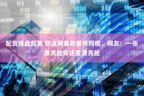 配资操盘股票 舒淇韩素希看秀同框，网友：一张漂亮脸旁还是漂亮脸