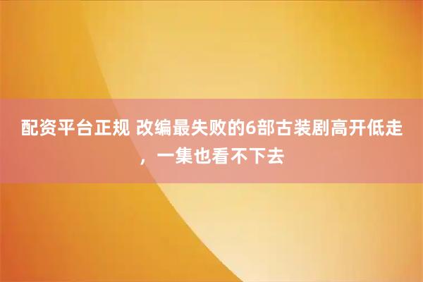 配资平台正规 改编最失败的6部古装剧高开低走，一集也看不下去