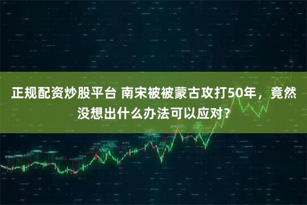 正规配资炒股平台 南宋被被蒙古攻打50年，竟然没想出什么办法可以应对？