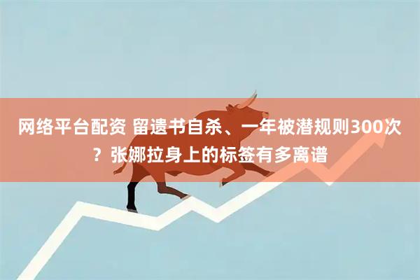 网络平台配资 留遗书自杀、一年被潜规则300次？张娜拉身上的标签有多离谱