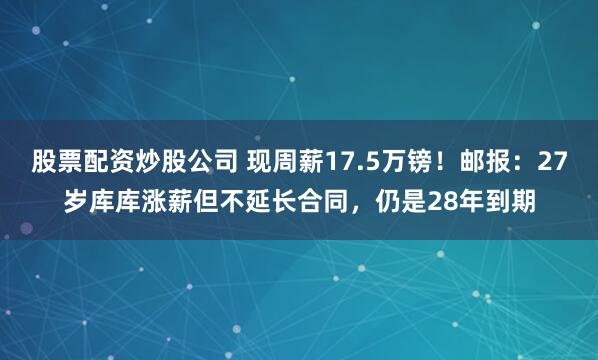 股票配资炒股公司 现周薪17.5万镑！邮报：27岁库库涨薪但不延长合同，仍是28年到期