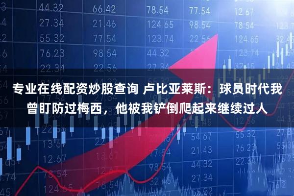 专业在线配资炒股查询 卢比亚莱斯：球员时代我曾盯防过梅西，他被我铲倒爬起来继续过人