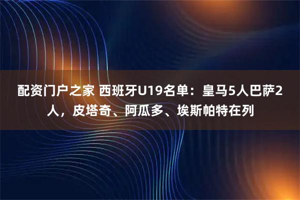 配资门户之家 西班牙U19名单：皇马5人巴萨2人，皮塔奇、阿瓜多、埃斯帕特在列